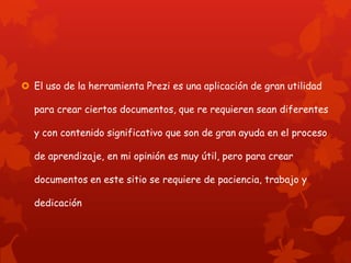  El uso de la herramienta Prezi es una aplicación de gran utilidad

  para crear ciertos documentos, que re requieren sean diferentes

  y con contenido significativo que son de gran ayuda en el proceso

  de aprendizaje, en mi opinión es muy útil, pero para crear

  documentos en este sitio se requiere de paciencia, trabajo y

  dedicación
 