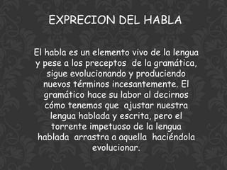 EXPRECION DEL HABLA

El habla es un elemento vivo de la lengua
y pese a los preceptos de la gramática,
    sigue evolucionando y produciendo
   nuevos términos incesantemente. El
   gramático hace su labor al decirnos
   cómo tenemos que ajustar nuestra
     lengua hablada y escrita, pero el
     torrente impetuoso de la lengua
 hablada arrastra a aquella haciéndola
               evolucionar.
 