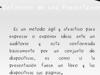 Definición de una Presentación





      Es un método ágil y atractivo para
    expresar    o   exponer          ideas   ante        un
    auditorio       y         está      conformada
    básicamente     por         un    conjunto           de
    diapositivas,        es      como           si        la
    presentación        fuese    un     libro        y   las
    diapositivas sus páginas.
 