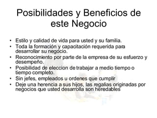 Estilo y calidad de vida para usted y su familia.  Toda la formación y capacitación requerida para desarrollar su negocio.  Reconocimiento por parte de la empresa de su esfuerzo y desempeño.  Posibilidad de eleccion de trabajar a medio tiempo o tiempo completo. Sin jefes, empleados u ordenes que cumplir Deje una herencia a sus hijos, las regalias originadas por negocios que usted desarrolla son heredables Posibilidades y Beneficios de este Negocio 