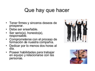 Que hay que hacer Tener firmes y sinceros deseos de prosperar.  Debe ser enseñable.  Ser serio(a), honesto(a), responsable.  Comprometerse con el proceso de formación de nuestra compañía.  Dedicar por lo menos dos horas al día.  Poseer habilidades para trabajar en equipo y relacionarse con las personas.   