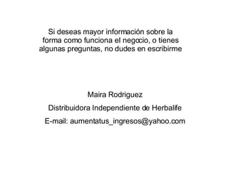 Si deseas mayor información sobre la forma como funciona el negocio, o tienes algunas preguntas, no dudes en escribirme Maira Rodriguez Distribuidora Independiente de Herbalife E-mail: aumentatus_ingresos@yahoo.com 