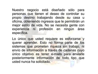 Nuestro negocio está diseñado sólo para personas que tienen el deseo de controlar su propio destino trabajando desde su casa u oficina, obteniendo ingresos que le permitirán un mejor estilo de vida. No se necesita gente con experiencia ni profesión en ningún área específica.  Lo único que usted requiere es esforzarse y querer aprender. Esto no forma parte de los sistemas que prometen riqueza sin trabajo, ni envío de información a través de cadenas cuyo único objetivo es tener e-mails para enviarle posteriormente información de todo tipo que usted nunca ha solicitado. 