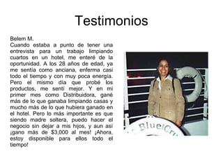 Testimonios Belem M. Cuando estaba a punto de tener una entrevista para un trabajo limpiando cuartos en un hotel, me enteré de la oportunidad. A los 28 años de edad, ya me sentía como anciana, enferma casi todo el tiempo y con muy poca energía. Pero el mismo día que probé los productos, me sentí mejor. Y en mi primer mes como Distribuidora, gané más de lo que ganaba limpiando casas y mucho más de lo que hubiera ganado en el hotel. Pero lo más importante es que siendo madre soltera, puedo hacer el negocio sin dejar a mis hijos, y aun así ¡gano más de $3,000 al mes! ¡Ahora, estoy disponible para ellos todo el tiempo! 