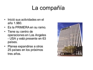 La compañía Inició sus actividades en el año 1.980.  Es la PRIMERA en su ramo.  Tiene su centro de operaciones en Los Angeles - USA y está presente en 63 países.  Planea expandirse a otros 25 países en los próximos tres años.   