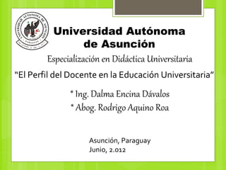 Universidad Autónoma
               de Asunción
        Especialización en Didáctica Universitaria
“El Perfil del Docente en la Educación Universitaria”

              * Ing. Dalma Encina Dávalos
              * Abog. Rodrigo Aquino Roa

                    Asunción, Paraguay
                    Junio, 2.012
 