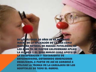 En los últimos 30 años se ha avanzado
mucho en la aplicación de la risa como
medicina natural en muchas patologías, en
los años 70, un doctor californiano aplico
la alegría y el buen humor como apoyo en
la recuperación y tratamiento de
enfermedades, obteniendo beneficiosos
resultados, a partir de ahí se comenzó a
utilizar la técnica de la carcajada en los
hospitales de todo el mundo.
 