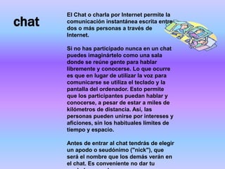 El Chat o charla por Internet permite la
chat   comunicación instantánea escrita entre
       dos o más personas a través de
       Internet.

       Si no has participado nunca en un chat
       puedes imaginártelo como una sala
       donde se reúne gente para hablar
       libremente y conocerse. Lo que ocurre
       es que en lugar de utilizar la voz para
       comunicarse se utiliza el teclado y la
       pantalla del ordenador. Esto permite
       que los participantes puedan hablar y
       conocerse, a pesar de estar a miles de
       kilómetros de distancia. Así, las
       personas pueden unirse por intereses y
       aficiones, sin los habituales límites de
       tiempo y espacio.

       Antes de entrar al chat tendrás de elegir
       un apodo o seudónimo ("nick"), que
       será el nombre que los demás verán en
       el chat. Es conveniente no dar tu
 