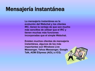 Mensajería instantánea
       La mensajería instantánea es la
       evolución del Webchat y los clientes
       IRC, tienen la ventaja de que son mucho
       más sencillos de utilizar que el IRC y
       tienen muchas más funciones
       incorporadas que el simple Webchat.

       Existen muchos clientes de mensajería
       instantánea, algunos de los más
       importantes son Windows Live
       Messenger, Yahoo Messenger, Google
       Talk, AOM EXpress (AOL) o ICQ.
 