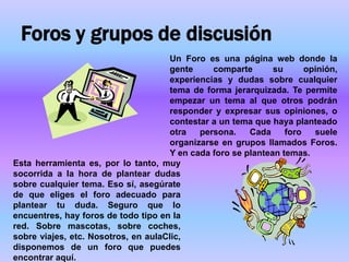 Foros y grupos de discusión
                                      Un Foro es una página web donde la
                                      gente     comparte       su      opinión,
                                      experiencias y dudas sobre cualquier
                                      tema de forma jerarquizada. Te permite
                                      empezar un tema al que otros podrán
                                      responder y expresar sus opiniones, o
                                      contestar a un tema que haya planteado
                                      otra   persona.    Cada     foro   suele
                                      organizarse en grupos llamados Foros.
                                      Y en cada foro se plantean temas.
Esta herramienta es, por lo tanto, muy
socorrida a la hora de plantear dudas
sobre cualquier tema. Eso sí, asegúrate
de que eliges el foro adecuado para
plantear tu duda. Seguro que lo
encuentres, hay foros de todo tipo en la
red. Sobre mascotas, sobre coches,
sobre viajes, etc. Nosotros, en aulaClic,
disponemos de un foro que puedes
encontrar aquí.
 