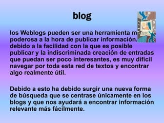 blog
los Weblogs pueden ser una herramienta muy
poderosa a la hora de publicar información. Pero
debido a la facilidad con la que es posible
publicar y la indiscriminada creación de entradas
que puedan ser poco interesantes, es muy difícil
navegar por toda esta red de textos y encontrar
algo realmente útil.

Debido a esto ha debido surgir una nueva forma
de búsqueda que se centrase únicamente en los
blogs y que nos ayudará a encontrar información
relevante más fácilmente.
 