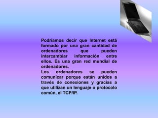 Podríamos decir que Internet está
formado por una gran cantidad de
ordenadores         que      pueden
intercambiar     información   entre
ellos. Es una gran red mundial de
ordenadores.
Los    ordenadores      se   pueden
comunicar porque están unidos a
través de conexiones y gracias a
que utilizan un lenguaje o protocolo
común, el TCP/IP.
 