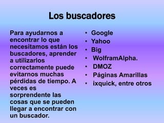 Los buscadores
Para ayudarnos a         •   Google
encontrar lo que         •   Yahoo
necesitamos están los    •   Big
buscadores, aprender
a utilizarlos            •   WolframAlpha.
correctamente puede      •   DMOZ
evitarnos muchas         •   Páginas Amarillas
pérdidas de tiempo. A    •   ixquick, entre otros
veces es
sorprendente las
cosas que se pueden
llegar a encontrar con
un buscador.
 