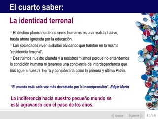 El cuarto saber:
La identidad terrenal
 El destino planetario de los seres humanos es una realidad clave,
hasta ahora ignorada por la educación.
 Las sociedades viven aisladas olvidando que habitan en la misma
“residencia terrenal”.
 Destruimos nuestro planeta y a nosotros mismos porque no entendemos
la condición humana ni tenemos una conciencia de interdependencia que
nos ligue a nuestra Tierra y considerarla como la primera y última Patria.


“El mundo está cada vez más devastado por la incomprensión”. Edgar Morin


La indiferencia hacia nuestro pequeño mundo se
está agravando con el paso de los años.
                                                                Anterior   Siguiente   10/18
 