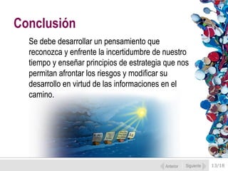 Conclusión
  Se debe desarrollar un pensamiento que
  reconozca y enfrente la incertidumbre de nuestro
  tiempo y enseñar principios de estrategia que nos
  permitan afrontar los riesgos y modificar su
  desarrollo en virtud de las informaciones en el
  camino.




                                           Anterior   Siguiente   13/18
 