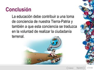 Conclusión
  La educación debe contribuir a una toma
  de conciencia de nuestra Tierra-Patria y
  también a que esta conciencia se traduzca
  en la voluntad de realizar la ciudadanía
  terrenal.




                                     Anterior   Siguiente   17/18
 