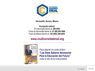 Hermosillo, Sonora, México

            Inscripción abierta:
       En Hermosillo llamar al: 289 0943
Fuera de Hermosillo llamar al: 01 800 640 4066
Fuera de México llamar al: +52 (662) 289 0943

  www.multiversidadreal.org


             Para obtener sin costo el libro
             "Los Siete Saberes Necesarios
             Para la Educación del Futuro”
             visite el sitio de la multiversidad



                                                   Anterior   18/18
 