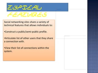 TYPICAL
   FEATURES
Social networking sites share a variety of
technical features that allows individuals to:

•Construct a public/semi-public profile.

•Articulate list of other users that they share
a connection with.

•View their list of connections within the
system.
 