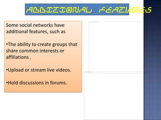 ADDITIONAL FEATURES
Some social networks have
additional features, such as

•The ability to create groups that
share common interests or
affiliations .

•Upload or stream live videos.

•Hold discussions in forums.
 