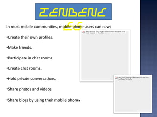 TENDENC
                     ES
In most mobile communities, mobile phone users can now:

•Create their own profiles.

•Make friends.

•Participate in chat rooms.

•Create chat rooms.

•Hold private conversations.

•Share photos and videos.

•Share blogs by using their mobile phone.
 