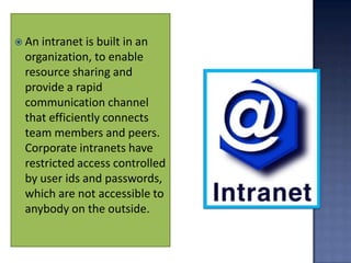  An intranet is built in an
  organization, to enable
  resource sharing and
  provide a rapid
  communication channel
  that efficiently connects
  team members and peers.
  Corporate intranets have
  restricted access controlled
  by user ids and passwords,
  which are not accessible to
  anybody on the outside.
 