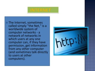  The Internet, sometimes
 called simply "the Net," is a
 worldwide system of
 computer networks - a
 network of networks in
 which users at any one
 computer can, if they have
 permission, get information
 from any other computer
 (and sometimes talk directly
 to users at other
 computers).
 