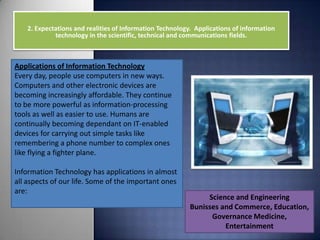 2. Expectations and realities of Information Technology. Applications of information
             technology in the scientific, technical and communications fields.



Applications of Information Technology
Every day, people use computers in new ways.
Computers and other electronic devices are
becoming increasingly affordable. They continue
to be more powerful as information-processing
tools as well as easier to use. Humans are
continually becoming dependant on IT-enabled
devices for carrying out simple tasks like
remembering a phone number to complex ones
like flying a fighter plane.

Information Technology has applications in almost
all aspects of our life. Some of the important ones
are:
                                                                Science and Engineering
                                                           Bunisses and Commerce, Education,
                                                                 Governance Medicine,
                                                                     Entertainment
 