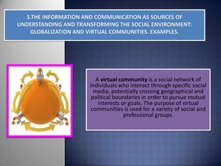 A virtual community is a social network of
individuals who interact through specific social
  media, potentially crossing geographical and
 political boundaries in order to pursue mutual
    interests or goals. The purpose of virtual
communities is used for a variety of social and
               professional groups.
 