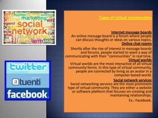 Types of virtual communities


                               Internet message boards
    An online message board is a forum where people
       can discuss thoughts or ideas on various topics.
                                      Online chat rooms
   Shortly after the rise of interest in message boards
          and forums, people started to want a way of
communicating with their "communities" in real time.
                                          Virtual worlds
   Virtual worlds are the most interactive of all virtual
  community forms. In this type of virtual community,
       people are connected by living as an avatar in a
                                 computer-based world.
                                 Social network services
   Social networking services are the most prominent
 type of virtual community. They are either a website
    or software platform that focuses on creating and
                              maintaining relationships.
                                           Ex.: Facebook.
                                                        .
 