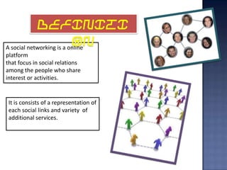DEFINITI
                           ON
A social networking is a online
platform
that focus in social relations
among the people who share
interest or activities.


 It is consists of a representation of
 each social links and variety of
 additional services.
 