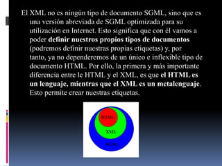 El XML no es ningún tipo de documento SGML, sino que es
   una versión abreviada de SGML optimizada para su
   utilización en Internet. Esto significa que con él vamos a
   poder definir nuestros propios tipos de documentos
   (podremos definir nuestras propias etiquetas) y, por
   tanto, ya no dependeremos de un único e inflexible tipo de
   documento HTML. Por ello, la primera y más importante
   diferencia entre le HTML y el XML, es que el HTML es
   un lenguaje, mientras que el XML es un metalenguaje.
   Esto permite crear nuestras etiquetas.
 