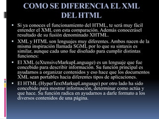 COMO SE DIFERENCIA EL XML
             DEL HTML
 Si ya conoces el funcionamiento del HTML, te será muy fácil
  entender el XML con esta comparación. Además conocerásel
  resultado de su fusión denominado XHTML.
 XML y HTML son lenguajes muy diferentes. Ambos nacen de la
  misma inspiración llamada SGML por lo que su sintaxis es
  similar, aunque cada uno fue diseñado para cumplir distintas
  funciones:
 El XML (eXtensiveMarkupLanguage) es un lenguaje que fue
  concebido para describir información. Su función principal es
  ayudarnos a organizar contenidos y eso hace que los documentos
  XML sean portables hacia diferentes tipos de aplicaciones.
 El HTML (HyperTextMarkupLanguage) por otro lado ha sido
  concebido para mostrar información, determinar como actúa y
  que hace. Su función radica en ayudarnos a darle formato a los
  diversos contenidos de una página.
 