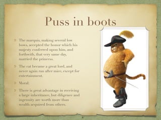 Puss in boots
The marquis, making several low
bows, accepted the honor which his
majesty conferred upon him, and
forthwith, that very same day,
married the princess.

The cat became a great lord, and
never again ran after mice, except for
entertainment.

Moral:

There is great advantage in receiving
a large inheritance, but diligence and
ingenuity are worth more than
wealth acquired from others.


                                         8
 