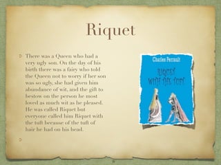 Riquet
There was a Queen who had a
very ugly son. On the day of his
birth there was a fairy who told
the Queen not to worry if her son
was so ugly, she had given him
abundance of wit, and the gift to
bestow on the person he most
loved as much wit as he pleased.
He was called Riquet but
everyone called him Riquet with
the tuft because of the tuft of
hair he had on his head.




                                    9
 