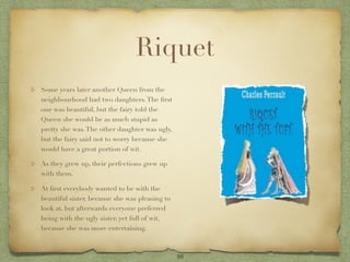 Riquet
Some years later another Queen from the
neighbourhood had two daughters. The ﬁrst
one was beautiful, but the fairy told the
Queen she would be as much stupid as
pretty she was. The other daughter was ugly,
but the fairy said not to worry because she
would have a great portion of wit.

As they grew up, their perfections grew up
with them.

At ﬁrst everybody wanted to be with the
beautiful sister, because she was pleasing to
look at, but afterwards everyone preferred
being with the ugly sister, yet full of wit,
because she was more entertaining.



                                                10
 