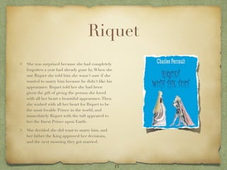 Riquet
She was surprised because she had completely
forgotten a year had already gone by. When she
saw Riquet she told him she wasn't sure if she
wanted to marry him because he didn't like his
appearance. Riquet told her she had been
given the gift of giving the person she loved
with all her heart a beautiful appearance. Then
she wished with all her heart for Riquet to be
the most lovable Prince in the world, and
immediately Riquet with the tuft appeared to
her the ﬁnest Prince upon Earth.

She decided she did want to marry him, and
her father the King approved her decisions,
and the next morning they got married.




                                                  13
 