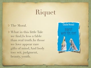 Riquet
The Moral.

What in this little Tale
we ﬁnd,Is less a fable
than real truth.In those
we love appear rare
gifts of mind,And body
too: wit, judgment,
beauty, youth.


                           14
 
