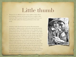 Little thumb
Themes: It is no afﬂiction to have many children, if they all are
good looking, courteous, and strong, but if one is sickly or slow-
witted, he will be scorned, ridiculed, and despised. However, it is
often the little urchin who brings good fortune to the entire
family.



Summary: Little Thumb hears his parents discussing about
leaving their 7 children in the woods as the cant provide food for
them. The ﬁrst time Little Thumbs leaves stones along the way to
get back home, but the second time they are unable to come back
as the bread has been eaten by the birds. He climbs to the top of a
tree and sees a house with lights in it so they decide to go there to
ask for help. When they arrive there a giant ogre opens the door,
and wants to eat them for dinner, but his wife protects them,
telling her husband that an evil witch let them go. The ogre then
puts his magic boots on (which have been stolen from the king)
and goes out to look for the witch. Little thumb then starts to turn
around the ogre in order to make him fall to the ground, when he
falls to the ground he puts the magic boots on and goes to the
castle to give them back to the king. The king as a sign of gratitude
frees the children and gives money to Little Thumb's parents so
they can feed the children.


                                                            16
 