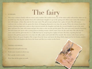 SUMMARY:                               The fairy
This story is about a family with two sisters and a mother. The mother treats one of the sister really well and the other one in
an awful way. One day, the mother forces the unfortunate daughter to go to the spring and collect some water. She meets a
nice old woman ( a fairy) that asks her for some water. The girl accepts and gives her a glass of water. The old woman
confesses she is a fairy and she grants the desire of dropping diamonds every time she speaks. When she returns home, her
mother, showing impression starts to show interest towards the daughter and asks the second daughter to go to the same
place and meet the same old woman and give her water so she can also get the grant. The sister goes and, instead of meeting
and old woman she meets with a young princess looking woman (which comes out to be the same fairy. She asks her for
some water and the girl treats her in a really bad way by not giving her a bglass of water. The fairy, regarding the bad
manners this girl has grants her every time she talks, snakes and toads fall of her mouth. She returns tothe house and her
mother blames the good daughter. She escapes from the house and meets the king which, impressed by her beauty, marries
with her. The bad daughter also leaves the house and dies in a corner on the forest.



THEMES OR MORAL:

Diamonds and gold coins may

Work some wonders in their way;

But a gentle word is worth

More than all the gems on earth.




                                                               17
 