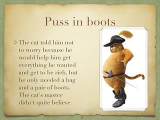 Puss in boots
The cat told him not
to worry because he
would help him get
everything he wanted
and get to be rich, but
he only needed a bag
and a pair of boots.
The cat's master
didn't quite believe

                          6
 
