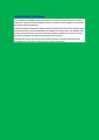 Sostenibilidad y el ambiente
Los ecosistemas saludables proporcionan bienes y servicios a los seres humanos y a otros
organismos. Hay dos formas principales de reducir el impacto humano negativo y de potenciar
los servicios de los ecosistemas:

a) Manejo ambiental. Esta táctica directa emplea principalmente la información obtenida de las
ciencias de la tierra, ciencias ambientales y de biología de la conservación. Sin embargo, este
manejo es el punto final de una serie de factores causales iniciados por el consumo humano.
Otra táctica se basa en el manejo de la demanda de los recursos.

b) Manejo del consumo de recursos por los seres humanos, una táctica indirecta se basa
principalmente en información obtenida por las ciencias económicas.
 