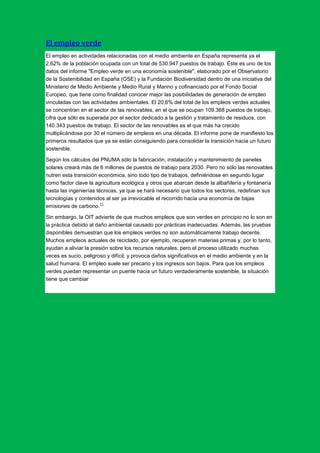El empleo verde
El empleo en actividades relacionadas con el medio ambiente en España representa ya el
2,62% de la población ocupada con un total de 530.947 puestos de trabajo. Éste es uno de los
datos del informe "Empleo verde en una economía sostenible", elaborado por el Observatorio
de la Sostenibilidad en España (OSE) y la Fundación Biodiversidad dentro de una iniciativa del
Ministerio de Medio Ambiente y Medio Rural y Marino y cofinanciado por el Fondo Social
Europeo, que tiene como finalidad conocer mejor las posibilidades de generación de empleo
vinculadas con las actividades ambientales. El 20,6% del total de los empleos verdes actuales
se concentran en el sector de las renovables, en el que se ocupan 109.368 puestos de trabajo,
cifra que sólo es superada por el sector dedicado a la gestión y tratamiento de residuos, con
140.343 puestos de trabajo. El sector de las renovables es el que más ha crecido
multiplicándose por 30 el número de empleos en una década. El informe pone de manifiesto los
primeros resultados que ya se están consiguiendo para consolidar la transición hacia un futuro
sostenible.

Según los cálculos del PNUMA sólo la fabricación, instalación y mantenimiento de paneles
solares creará más de 6 millones de puestos de trabajo para 2030. Pero no sólo las renovables
nutren esta transición económica, sino todo tipo de trabajos, definiéndose en segundo lugar
como factor clave la agricultura ecológica y otros que abarcan desde la albañilería y fontanería
hasta las ingenierías técnicas, ya que se hará necesario que todos los sectores, redefinan sus
tecnologías y contenidos al ser ya irrevocable el recorrido hacia una economía de bajas
                        11
emisiones de carbono.

Sin embargo, la OIT advierte de que muchos empleos que son verdes en principio no lo son en
la práctica debido al daño ambiental causado por prácticas inadecuadas. Además, las pruebas
disponibles demuestran que los empleos verdes no son automáticamente trabajo decente.
Muchos empleos actuales de reciclado, por ejemplo, recuperan materias primas y, por lo tanto,
ayudan a aliviar la presión sobre los recursos naturales, pero el proceso utilizado muchas
veces es sucio, peligroso y difícil, y provoca daños significativos en el medio ambiente y en la
salud humana. El empleo suele ser precario y los ingresos son bajos. Para que los empleos
verdes puedan representar un puente hacia un futuro verdaderamente sostenible, la situación
tiene que cambiar
 