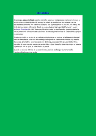 DEFINICIÓN


En ecología, sostenibilidad describe cómo los sistemas biológicos se mantienen diversos y
productivos con el transcurso del tiempo. Se refiere al equilibrio de una especie con los
recursosde su entorno. Por extensión se aplica a la explotación de un recurso por debajo del
límite de renovación del mismo. Desde la perspectiva de la prosperidad humana y según
elInforme Brundtlandde 1987, la sostenibilidad consiste en satisfacer las necesidades de la
actual generación sin sacrificar la capacidad de futuras generaciones de satisfacer sus propias
necesidades.

Un ejemplo típico es el uso de la madera proveniente de un bosque: si la tala es excesiva el
bosque desaparece; si se usa la madera por debajo de un cierto límite siempre hay madera
disponible. En el último caso la explotación del bosque es sostenible o sustentable. Otros
ejemplos de recursos que pueden ser sostenibles o dejar de serlo, dependiendo en su tasa de
explotación, son el agua, el suelo fértil o la pesca.

Cuando se excede el límite de la sostenibilidad, es más fácil seguir aumentando la
insostenibilidad que volver a ella.
 