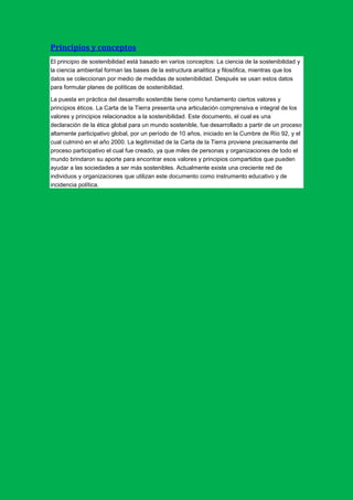 Principios y conceptos
El principio de sostenibilidad está basado en varios conceptos: La ciencia de la sostenibilidad y
la ciencia ambiental forman las bases de la estructura analítica y filosófica, mientras que los
datos se coleccionan por medio de medidas de sostenibilidad. Después se usan estos datos
para formular planes de políticas de sostenibilidad.

La puesta en práctica del desarrollo sostenible tiene como fundamento ciertos valores y
principios éticos. La Carta de la Tierra presenta una articulación comprensiva e integral de los
valores y principios relacionados a la sostenibilidad. Este documento, el cual es una
declaración de la ética global para un mundo sostenible, fue desarrollado a partir de un proceso
altamente participativo global, por un período de 10 años, iniciado en la Cumbre de Río 92, y el
cual culminó en el año 2000. La legitimidad de la Carta de la Tierra proviene precisamente del
proceso participativo el cual fue creado, ya que miles de personas y organizaciones de todo el
mundo brindaron su aporte para encontrar esos valores y principios compartidos que pueden
ayudar a las sociedades a ser más sostenibles. Actualmente existe una creciente red de
individuos y organizaciones que utilizan este documento como instrumento educativo y de
incidencia política.
 