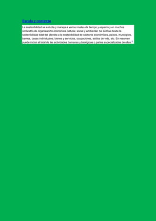 Escala y contexto
La sostenibilidad se estudia y maneja a varios niveles de tiempo y espacio y en muchos
contextos de organización económica,cultural, social y ambiental. Se enfoca desde la
sostenibilidad total del planeta a la sostenibilidad de sectores económicos, países, municipios,
barrios, casas individuales; bienes y servicios, ocupaciones, estilos de vida, etc. En resumen
                                                                                                 6
puede incluir el total de las actividades humanas y biológicas o partes especializadas de ellas.
 