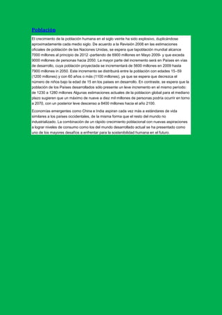 Población
El crecimiento de la población humana en el siglo veinte ha sido explosivo, duplicándose
aproximadamente cada medio siglo. De acuerdo a la Revisión 2008 en las estimaciones
oficiales de población de las Naciones Unidas, se espera que lapoblación mundial alcance
7000 millones al principio de 2012 -partiendo de 6900 millones en Mayo 2009- y que exceda
9000 millones de personas hacia 2050. La mayor parte del incremento será en Países en vías
de desarrollo, cuya población proyectada se incrementará de 5600 millones en 2009 hasta
7900 millones in 2050. Este incremento se distribuirá entre la población con edades 15–59
(1200 millones) y con 60 años o más (1100 millones), ya que se espera que decrezca el
número de niños bajo la edad de 15 en los paises en desarrollo. En contraste, se espera que la
población de los Países desarrollados sólo presente un leve incremento en el mismo período:
de 1230 a 1280 millones Algunas estimaciones actuales de la poblacion global para el mediano
plazo sugieren que un máximo de nueve a diez mil millones de personas podría ocurrir en torno
a 2070, con un posterior leve descenso a 8400 millones hacia el año 2100.

Economías emergentes como China e India aspiran cada vez más a estándares de vida
similares a los países occidentales, de la misma forma que el resto del mundo no
industrializado. La combinación de un rápido crecimiento poblacional con nuevas aspiraciones
a lograr niveles de consumo como los del mundo desarrollado actual se ha presentado como
uno de los mayores desafíos a enfrentar para la sostenibilidad humana en el futuro.
 