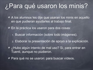 ¿Para qué usaron los minis?
  A los alumnos les dije que usaran los minis en aquello
  en que pudieran ayudarles al trabajo final.

  En la práctica los usaron para dos cosas:

  1.   Buscar información (sobre todo imágenes).

  2.   Elaborar la presentación de apoyo a la explicación.

  ¿Hubo algún intento de mal uso? Si, para entrar en
  Tuenti, aunque no pudieron.

  Para qué no se usaron: para buscar vídeos.
 