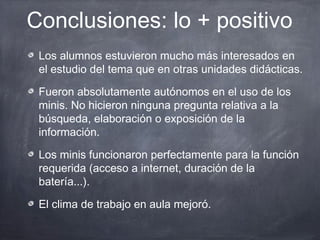 Conclusiones: lo + positivo
 Los alumnos estuvieron mucho más interesados en
 el estudio del tema que en otras unidades didácticas.

 Fueron absolutamente autónomos en el uso de los
 minis. No hicieron ninguna pregunta relativa a la
 búsqueda, elaboración o exposición de la
 información.

 Los minis funcionaron perfectamente para la función
 requerida (acceso a internet, duración de la
 batería...).

 El clima de trabajo en aula mejoró.
 