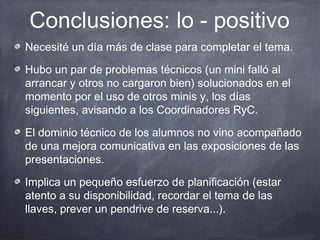 Conclusiones: lo - positivo
Necesité un día más de clase para completar el tema.

Hubo un par de problemas técnicos (un mini falló al
arrancar y otros no cargaron bien) solucionados en el
momento por el uso de otros minis y, los días
siguientes, avisando a los Coordinadores RyC.

El dominio técnico de los alumnos no vino acompañado
de una mejora comunicativa en las exposiciones de las
presentaciones.

Implica un pequeño esfuerzo de planificación (estar
atento a su disponibilidad, recordar el tema de las
llaves, prever un pendrive de reserva...).
 
