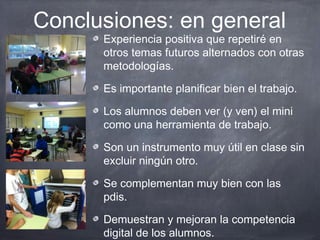 Conclusiones: en general
      Experiencia positiva que repetiré en
      otros temas futuros alternados con otras
      metodologías.

      Es importante planificar bien el trabajo.

      Los alumnos deben ver (y ven) el mini
      como una herramienta de trabajo.

      Son un instrumento muy útil en clase sin
      excluir ningún otro.

      Se complementan muy bien con las
      pdis.

      Demuestran y mejoran la competencia
      digital de los alumnos.
 